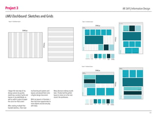 Project 3
11
AR 369 | Information Design
LMU Dashboard: Sketches and Grids
I began the next step of my
design process by quickly
sketching a variety of grids and
layouts in my sketchbook, as
well as within a piece of paper
the size of an iPad screen.
After creating multiple free-
handed sketches, I then took
my favorite grid systems and
layouts and placed them onto
a digital design document.
With my layouts in Illustrator, I
then had more opportunites to
move objects around and play
with ideas.
Many decision-making rounds
later, I finally had the perfect
layout to move on to the next
round: the wireframes.
Project 3.1 | Dashboard Layouts
2048 px
1536px
 
