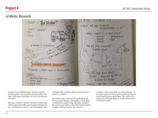 Project 4
14
AR 369 | Information Design
LA Metro: Research
For the start of my LA Metro project, I first had to research
the Metro system: how it functioned, financial staistics, who
rides it, what makes up the Metro, and much more important
information.
After hours of research, I became interested in the train stops,
and how expansive the Metro was throughout the greater LA
area. I combined this interest in “inter-connectedness” and
combined it with my love for culture— one of the reasons I
moved to a city like LA.
Now I had the task of choosing with neighborhoods had
the most cultural attractions, and whether or not the Metro
connected these neighborhoods. Ultimately, I decided to
focus on four main locations: Down Town LA (Union Station),
Chinatown, Old Town Pasadena, and Culver City.
In addition, I had to narrow down my cultural attractions. For
this aspect I chose the simplist, yet still interesting things, that
tourists could go to by using the Metro. Thus, my four main
groups were as followed: Museums, markets, entertainment,
and festivals or events.
 