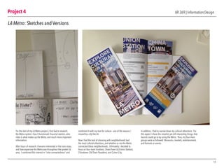 Project 4
15
AR 369 | Information Design
LA Metro: Sketches and Versions
For the start of my LA Metro project, I first had to research
the Metro system: how it functioned, financial staistics, who
rides it, what makes up the Metro, and much more important
information.
After hours of research, I became interested in the train stops,
and how expansive the Metro was throughout the greater LA
area. I combined this interest in “inter-connectedness” and
combined it with my love for culture— one of the reasons I
moved to a city like LA.
Now I had the task of choosing with neighborhoods had
the most cultural attractions, and whether or not the Metro
connected these neighborhoods. Ultimately, I decided to
focus on four main locations: Down Town LA (Union Station),
Chinatown, Old Town Pasadena, and Culver City.
In addition, I had to narrow down my cultural attractions. For
this aspect I chose the simplist, yet still interesting things, that
tourists could go to by using the Metro. Thus, my four main
groups were as followed: Museums, markets, entertainment,
and festivals or events.
 
