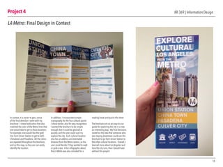 Project 4
18
AR 369 | Information Design
LA Metro: Final Design in Context
In context, it is easier to get a sense
of the final direction I went with my
brochure. I chose bold colors that also
matched the color of the Metro lines that
one would take to get to those locations.
For example, one would like the gold
line from Union Station to get to both
Chinatown and Pasadena. All the colors
are repeated throughout the brochure,
and on the map, so the user can easily
identify the location.
In addition, I incorporated simple
iconography for the four cultural points
I chose earlier, also for easy recognition.
I wanted the brochure to be simple
enough that it could be glanced at
quickly, and the user could use it to
explore the city. Each cultural location
also has an address and estimated
distance from the Metro station, so the
user could decide if they wanted to walk
or grab a taxi. A fun infographic about
the LA Metro was also included for a
reading break and quick info sheet.
The brochure acts as an easy-to-use
guide for exploring the city in a new
an interesting way. My final decisions
rested on the idea that someone who
was staying downtown could use this
brochure to go from Union Station to
the other cultural locations. Overall, I
learned more about Los Angeles and
how the city runs, than I would have
without this project.
 