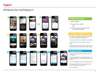 Project 2
9
APP Decision Tree: Final Project pt. 2
1 2 3 2 3
4 5 6 7 8
9 10 11 12 13 14
Creating an Account
Posting Content
Uploading & Editting Content
1. Open Instagram
2-3. Login into your account
2-3. Create and account with your email
or Facebook information
4-5. From the home feed, press the camera button in
the middle on the bottom toolbar panel
6. Choose a photo from your albums, or take a photo
7. Pic a filter, or click on your toolbar to edit your
photo
8. Click through the tools and edit your photo to your
desired quality. When ready, click the “next” button.
9. Here you can add a photo description as well as
other features
10. For a photo location (or a seperate caption in my
example), swipe the “on” switch and then press “add
location”
11-12. Choose/type your location and then press next
13. Now you are back to your photo caption menu.
Press the blue button on the bottom
14. You’re finished!
or
or
 