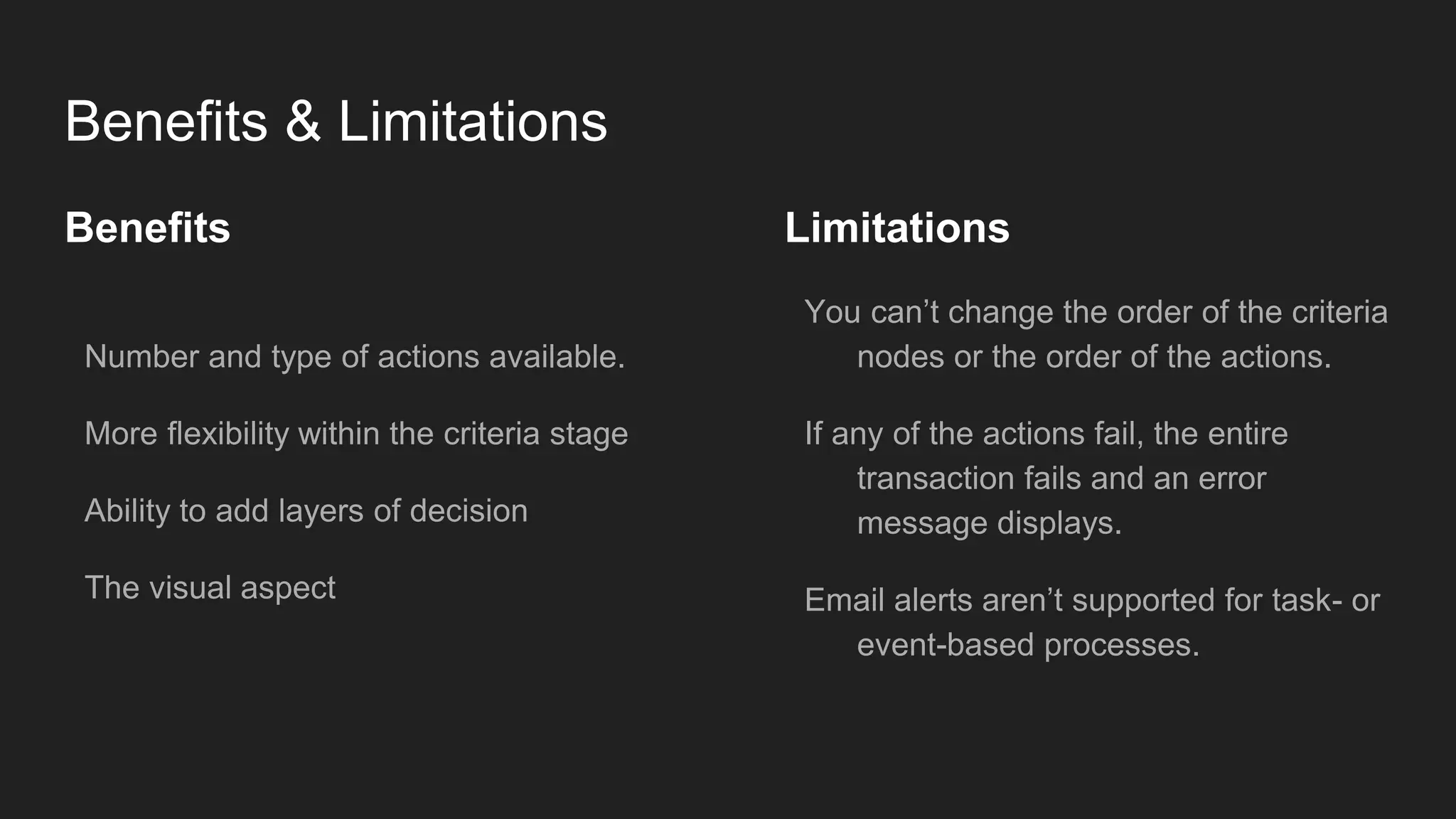 Benefits & Limitations
Benefits
Number and type of actions available.
More flexibility within the criteria stage
Ability to add layers of decision
The visual aspect
Limitations
You can’t change the order of the criteria
nodes or the order of the actions.
If any of the actions fail, the entire
transaction fails and an error
message displays.
Email alerts aren’t supported for task- or
event-based processes.
 