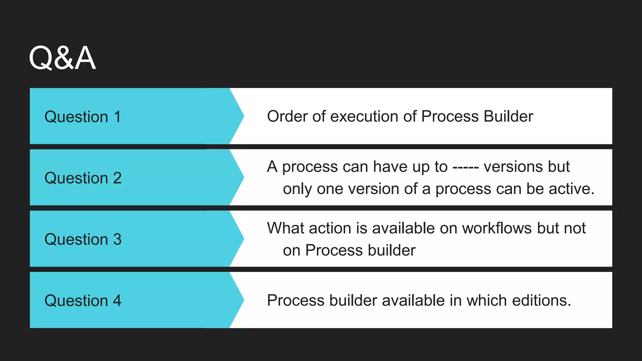 Q&A
Question 1 Order of execution of Process Builder
Question 2
A process can have up to ----- versions but
only one version of a process can be active.
Question 3
What action is available on workflows but not
on Process builder
Question 4 Process builder available in which editions.
 