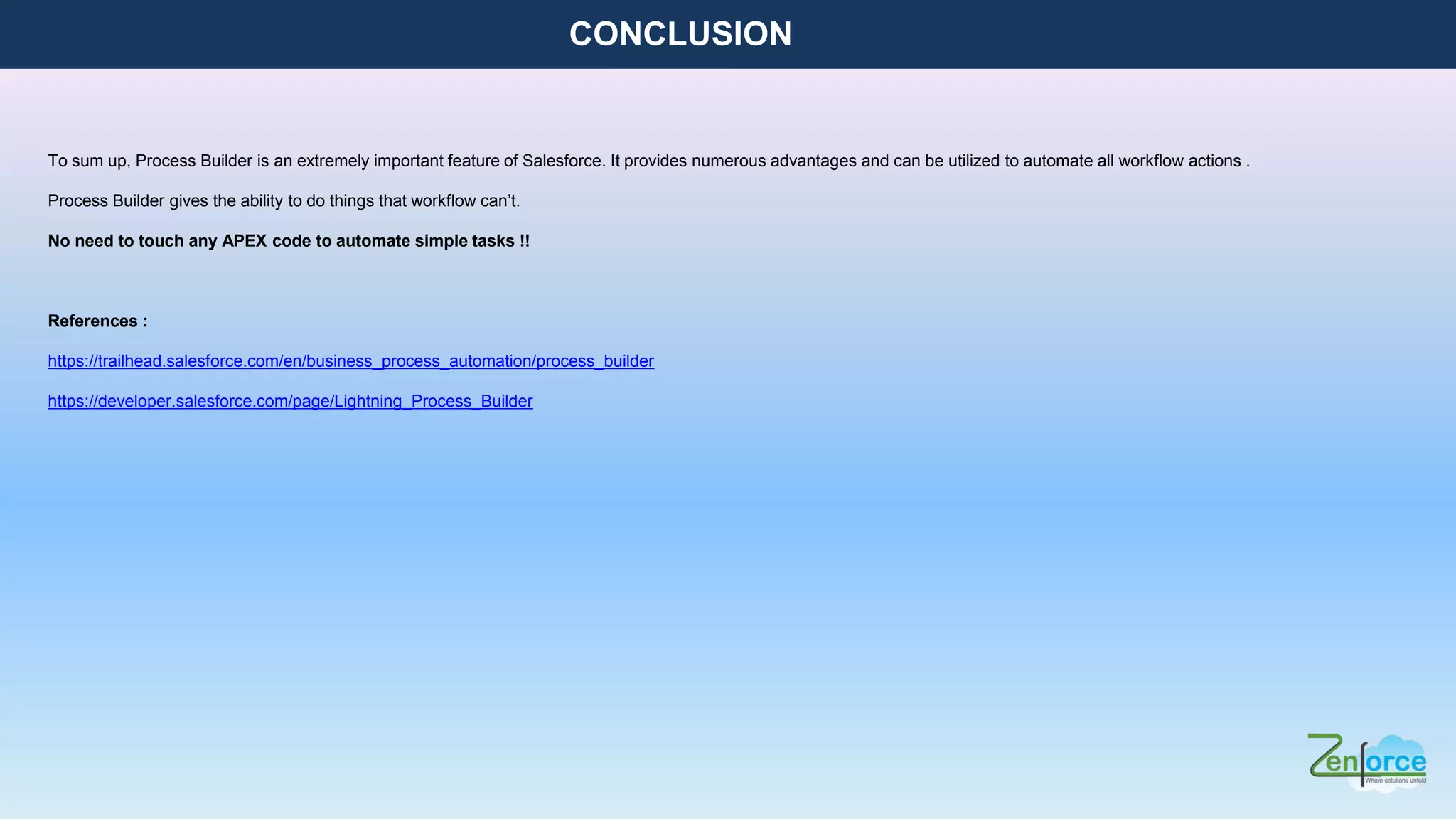 CONCLUSION
To sum up, Process Builder is an extremely important feature of Salesforce. It provides numerous advantages and can be utilized to automate all workflow actions .
Process Builder gives the ability to do things that workflow can’t.
No need to touch any APEX code to automate simple tasks !!
References :
https://trailhead.salesforce.com/en/business_process_automation/process_builder
https://developer.salesforce.com/page/Lightning_Process_Builder
 