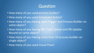 Question
• How many of you used process builder?
• How many of you used Scheduled Action?
• How many of you having Apex Trigger and Process Builder on
same object?
• How many of you having WF Field Update and PB Update
Record on same object?
• How many of you having more than 10 process builder on
single object?
• How many of you used Visual Flow?
 