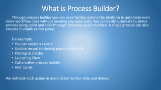 What is Process Builder?
Through process builder you can even further extend the platform to automate even
more workflow does without needing any apex code. You can easily automate business
process using point and click through lightning visual interface. A single process can also
execute multiple action group.
For example :
• You can create a record
• Update record (including parent and child)
• Posting to chatter
• Launching Flow
• Call another process builder
• And so on.
We will look each action in more detail further slide and demos.
 
