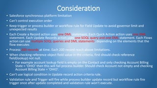 Consideration
• Salesforce synchronous platform limitation
• Can't control execution order
• Keep trigger or process builder or workflow rule for Field Update to avoid governor limit and
unexpected results
• Each Create a Record action uses one DML statement. Each Quick Action action uses one DML
statement. Each Update Records action uses one SOQL query and one DML statement. Each Flows
action can use multiple SOQL queries and DML statements, depending on the elements that the
flow executes
• Process 200 records at time. Each 200 record reach above limitations.
• When checking reference object field value in the criteria, first should check reference
field(lookup) not null.
• For example account lookup field is empty on the Contact and only checking Account Billing
State = 'OHIO' then this will fail process builder. Should check Account not empty and checking
Account Billing State = 'OHIO’.
• Can't use logical condition in Update record action criteria rule.
• Validation rule and Trigger will fire while process builder update record but workflow rule fire
trigger once after update completed and validation rule won’t execute.
 