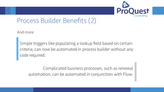 Process Builder Beneﬁts (2)
And more:
Simple triggers like populating a lookup ﬁeld based on certain
criteria, can now be automated in process builder without any
code required.
Complicated business processes, such as renewal
automation, can be automated in conjunction with Flow.
 