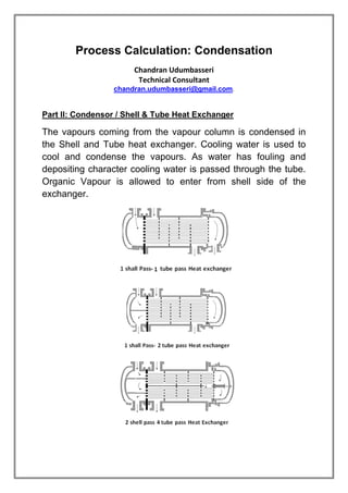 Process Calculation: Condensation
Chandran Udumbasseri
Technical Consultant
chandran.udumbasseri@gmail.com.
Part II: Condensor / Shell & Tube Heat Exchanger
The vapours coming from the vapour column is condensed in
the Shell and Tube heat exchanger. Cooling water is used to
cool and condense the vapours. As water has fouling and
depositing character cooling water is passed through the tube.
Organic Vapour is allowed to enter from shell side of the
exchanger.
 