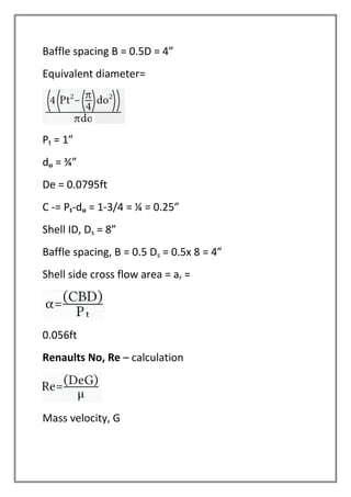 Baffle spacing B = 0.5D = 4”
Equivalent diameter=
Pt = 1”
do = ¾”
De = 0.0795ft
C -= Pt-do = 1-3/4 = ¼ = 0.25”
Shell ID, Ds = 8”
Baffle spacing, B = 0.5 Ds = 0.5x 8 = 4”
Shell side cross flow area = ar =
0.056ft
Renaults No, Re – calculation
Mass velocity, G
 