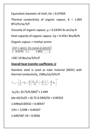 Equivalent diameter of shell, De = 0.0795ft
Thermal conductivity of organic vapour, K = 1.003
BTU/hr/sq ft/F
Viscosity of organic vapour, µ = 0.24345 lb-sec/sq ft
Heat capacity of organic vapour, Cp = 0.4551 Btu/lb/ft
Organic vapour = triethyl amine
=587.19 Btu/sq ft/hr/F
Overall heat transfer coefficient, U
Stainless steel is used as tube material (MOC) with
thermal conductivity, 25Btu/sq ft/hr/F.
AO/AI= (0.75/0.584)2
= 1.649
(do-di)/2x25 = (0.75-0.584)/50 = 0.00332
1.649xx0.00332 = 0.00547
1/ht = 1/598 = 0.00167
1.649/587.19 = 0.0026
 
