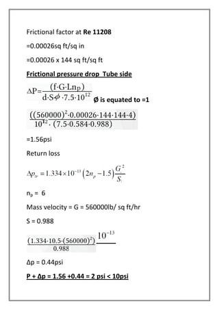 Frictional factor at Re 11208
=0.00026sq ft/sq in
=0.00026 x 144 sq ft/sq ft
Frictional pressure drop Tube side
Ø is equated to =1
=1.56psi
Return loss
np = 6
Mass velocity = G = 560000lb/ sq ft/hr
S = 0.988
Δp = 0.44psi
P + Δp = 1.56 +0.44 = 2 psi < 10psi
 