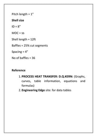 Pitch length = 1”
Shell size
ID = 8”
MOC = ss
Shell length = 12ft
Baffles = 25% cut segments
Spacing = 4”
No of baffles = 36
Reference
1.PROCESS HEAT TRANSFER: D.Q.KERN: (Graphs,
curves, table information, equations and
formulas)
2.Engineering Edge site: for data tables
 
