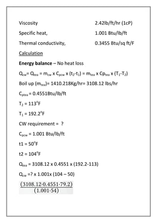 Viscosity 2.42lb/ft/hr (1cP)
Specific heat, 1.001 Btu/lb/ft
Thermal conductivity, 0.3455 Btu/sq ft/F
Calculation
Energy balance – No heat loss
Qcw= Qtea = mcw x Cpcw x (t2-t1) = mtea x Cptea x (T1-T2)
Boil up (mtea)= 1410.218Kg/hr= 3108.12 lbs/hr
Cptea = 0.4551Btu/lb/ft
T2 = 113o
F
T1 = 192.2o
F
CW requirement = ?
Cpcw = 1.001 Btu/lb/ft
t1 = 50o
F
t2 = 104o
F
Qtea = 3108.12 x 0.4551 x (192.2-113)
Qcw =? x 1.001x (104 – 50)
 