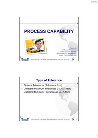04/11/55




  PROCESS CAPABILITY


                                                                                        PresentBy
                                                                           Mr.NukoolThanuanram
                                                                       SeniorConsultant&Trainer
                                                                 E‐Mail:nukool2001@hotmail.com
                                                                     MobilePhone:0814003954

          Nukool Thanuanram E-Mail Address : nukool2001@hotmail.com Mobile Phone : 081.400.3954   1




                     Type of Tolerance
• Bilateral Tolerances (Tolerance 2 ด้ าน)
• Unilateral Maximum Tolerances (ด้ านเดียวคือ Max)
• Unilateral Minimum Tolerances (ด้้ านเดีียวคืือ Min)
                                  (




          Nukool Thanuanram E-Mail Address : nukool2001@hotmail.com Mobile Phone : 081.400.3954   2




                                                                                                            1
 