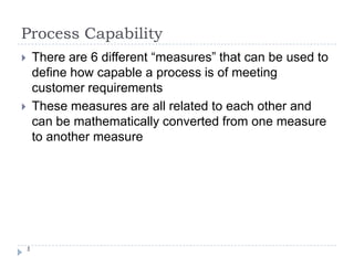 Process Capability 1 There are 6 different “measures” that can be used to define how capable a process is of meeting customer requirements These measures are all related to each other and can be mathematically converted from one measure to another measure 
