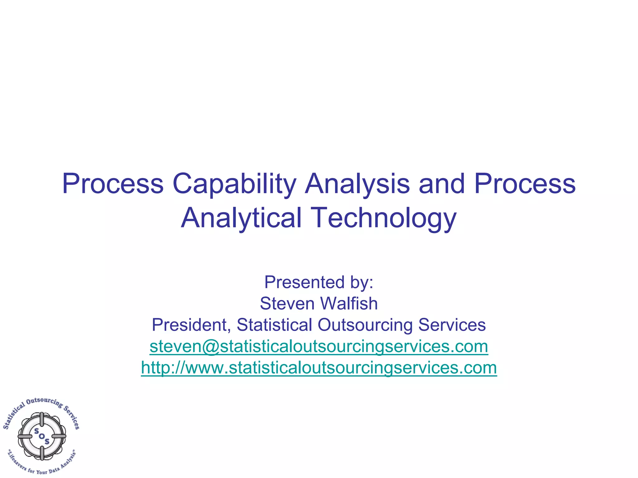Process Capability Analysis and Process
Analytical Technology
Presented by:
Steven Walfish
President, Statistical Outsourcing Services
steven@statisticaloutsourcingservices.com
http://www.statisticaloutsourcingservices.com
 