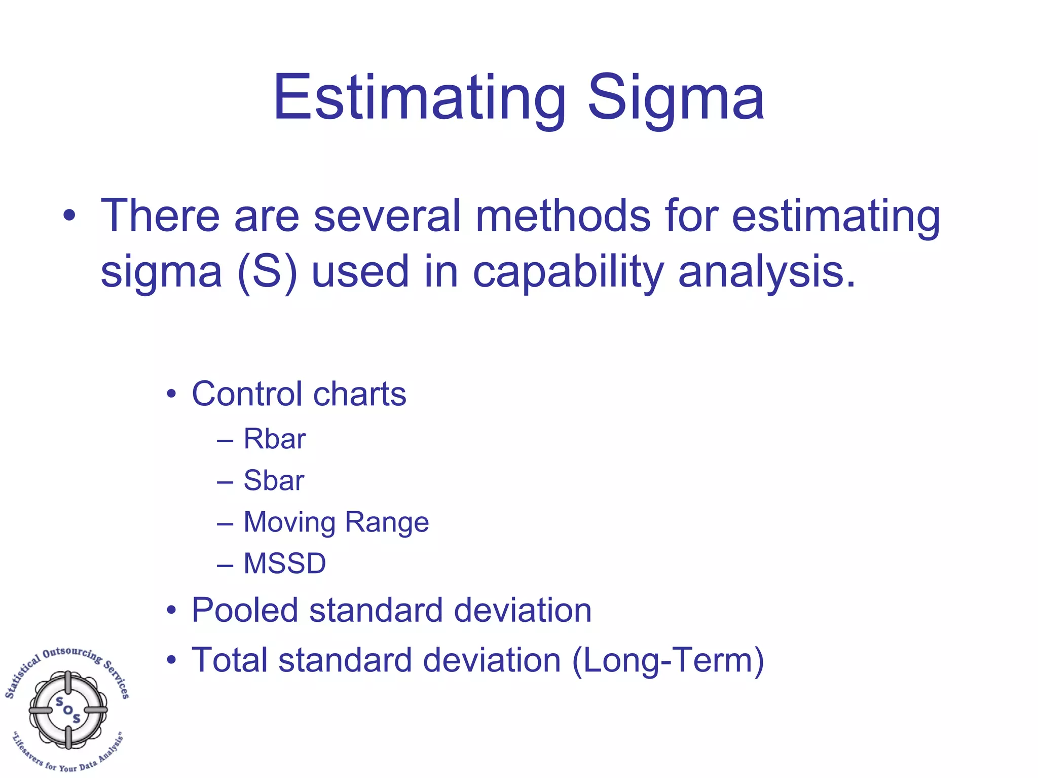 Estimating Sigma
• There are several methods for estimating
sigma (S) used in capability analysis.
• Control charts
– Rbar
– Sbar
– Moving Range
– MSSD
• Pooled standard deviation
• Total standard deviation (Long-Term)
 