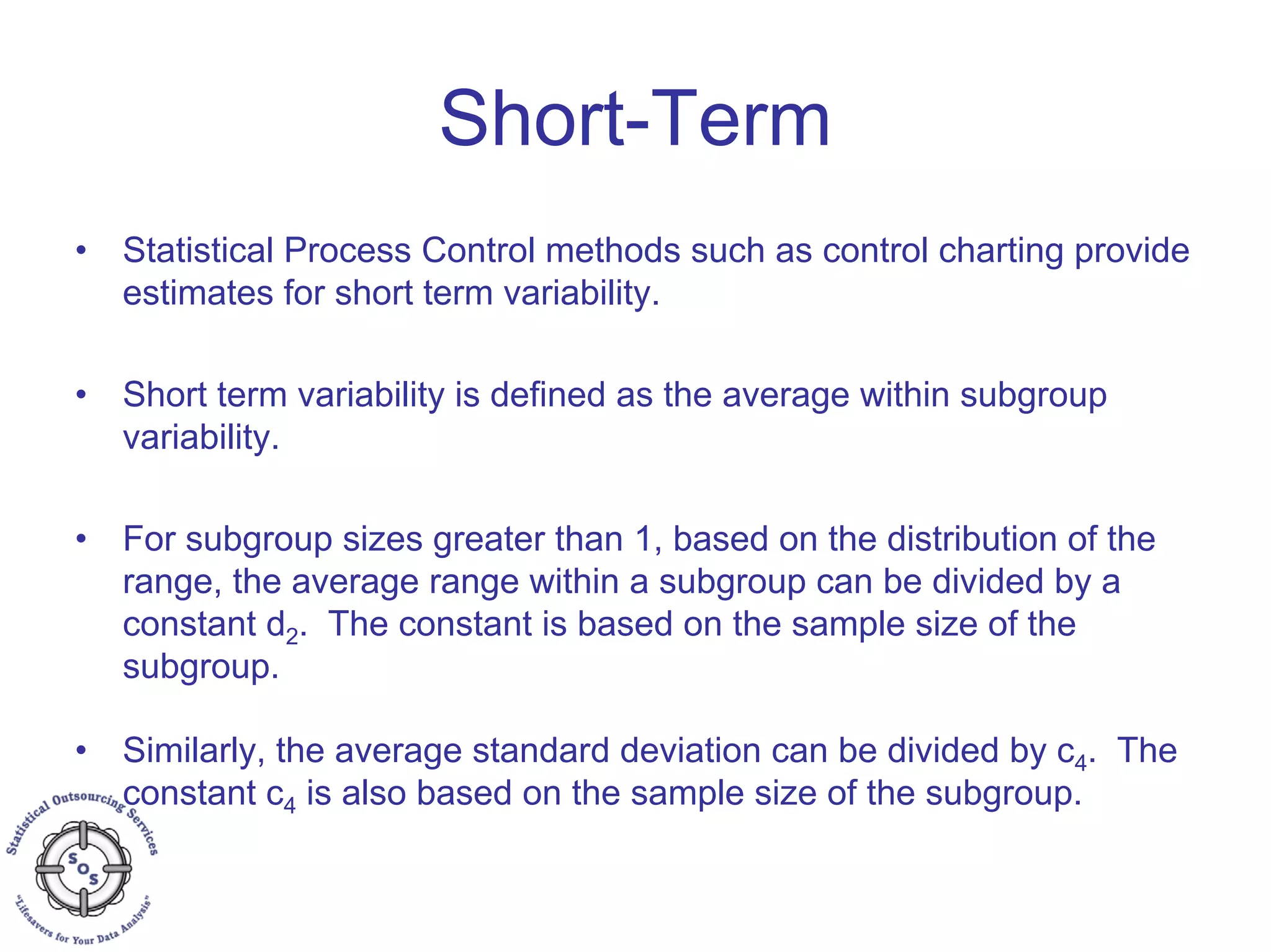 Short-Term
• Statistical Process Control methods such as control charting provide
estimates for short term variability.
• Short term variability is defined as the average within subgroup
variability.
• For subgroup sizes greater than 1, based on the distribution of the
range, the average range within a subgroup can be divided by a
constant d2. The constant is based on the sample size of the
subgroup.
• Similarly, the average standard deviation can be divided by c4. The
constant c4 is also based on the sample size of the subgroup.
 