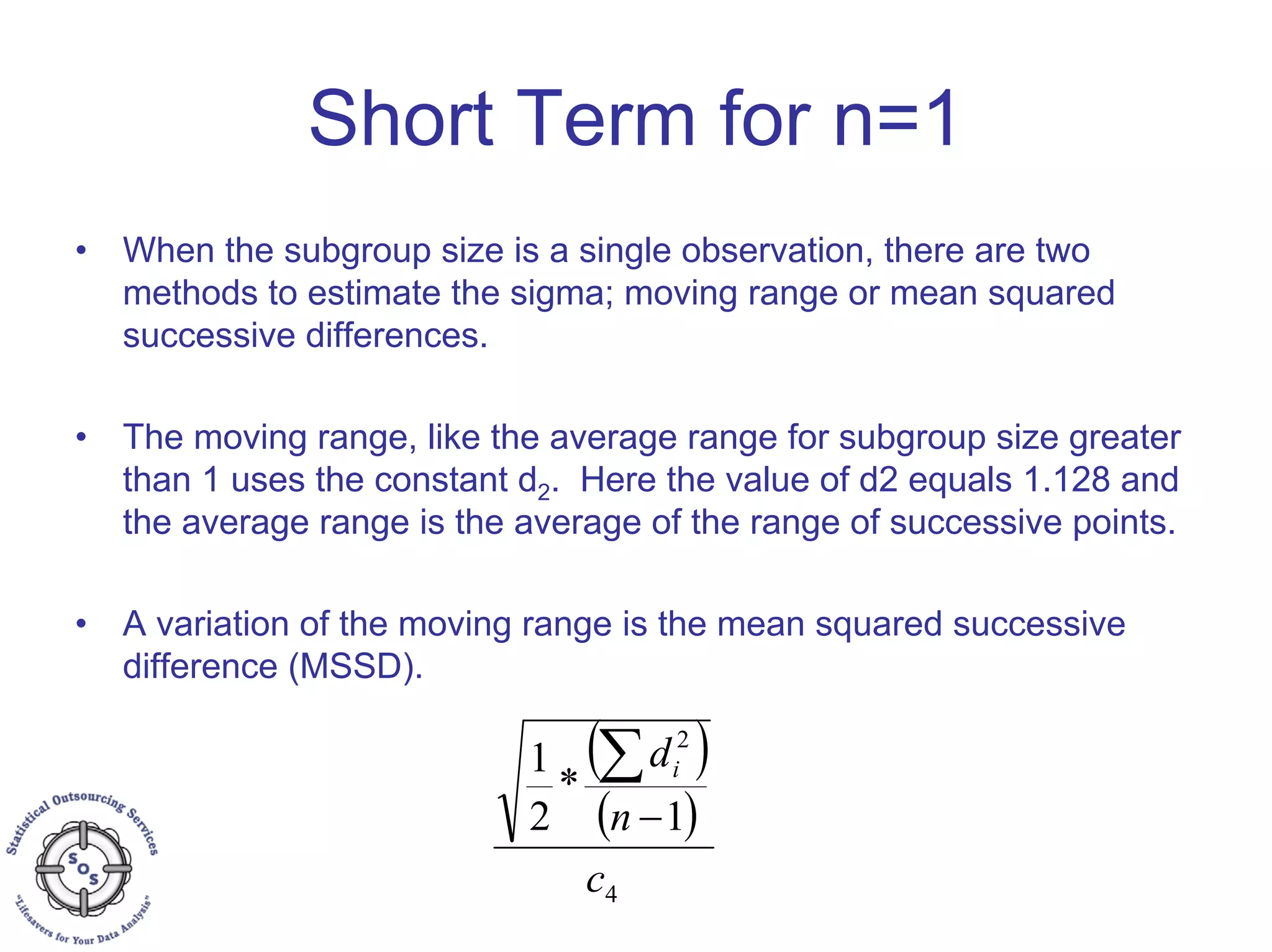 Short Term for n=1
• When the subgroup size is a single observation, there are two
methods to estimate the sigma; moving range or mean squared
successive differences.
• The moving range, like the average range for subgroup size greater
than 1 uses the constant d2. Here the value of d2 equals 1.128 and
the average range is the average of the range of successive points.
• A variation of the moving range is the mean squared successive
difference (MSSD).
( )
( )
4
2
1
*
2
1
c
n
di
−
∑
 
