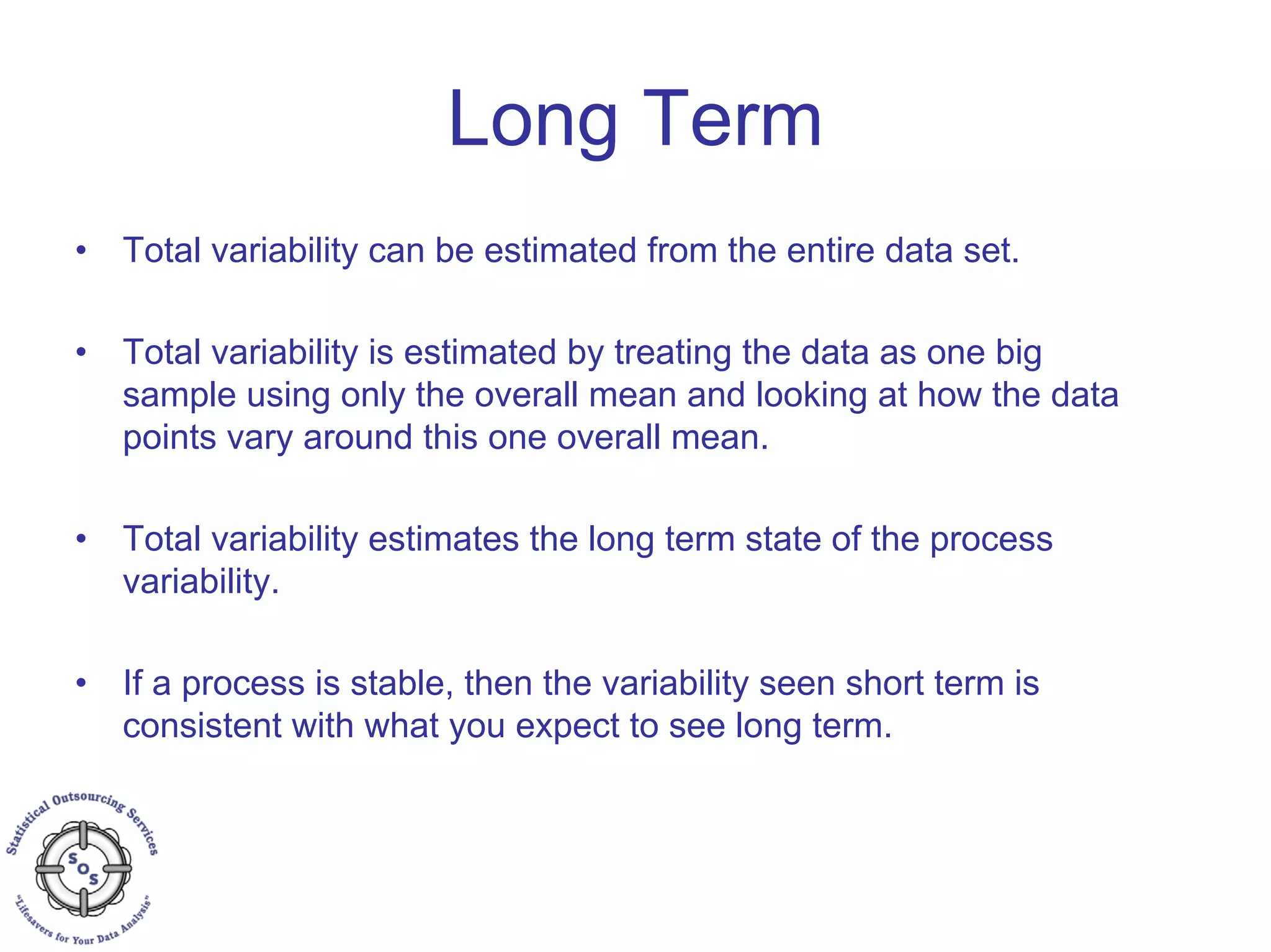 • Total variability can be estimated from the entire data set.
• Total variability is estimated by treating the data as one big
sample using only the overall mean and looking at how the data
points vary around this one overall mean.
• Total variability estimates the long term state of the process
variability.
• If a process is stable, then the variability seen short term is
consistent with what you expect to see long term.
Long Term
 