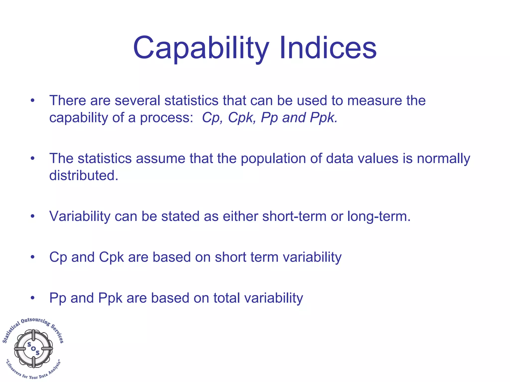 Capability Indices
• There are several statistics that can be used to measure the
capability of a process: Cp, Cpk, Pp and Ppk.
• The statistics assume that the population of data values is normally
distributed.
• Variability can be stated as either short-term or long-term.
• Cp and Cpk are based on short term variability
• Pp and Ppk are based on total variability
 