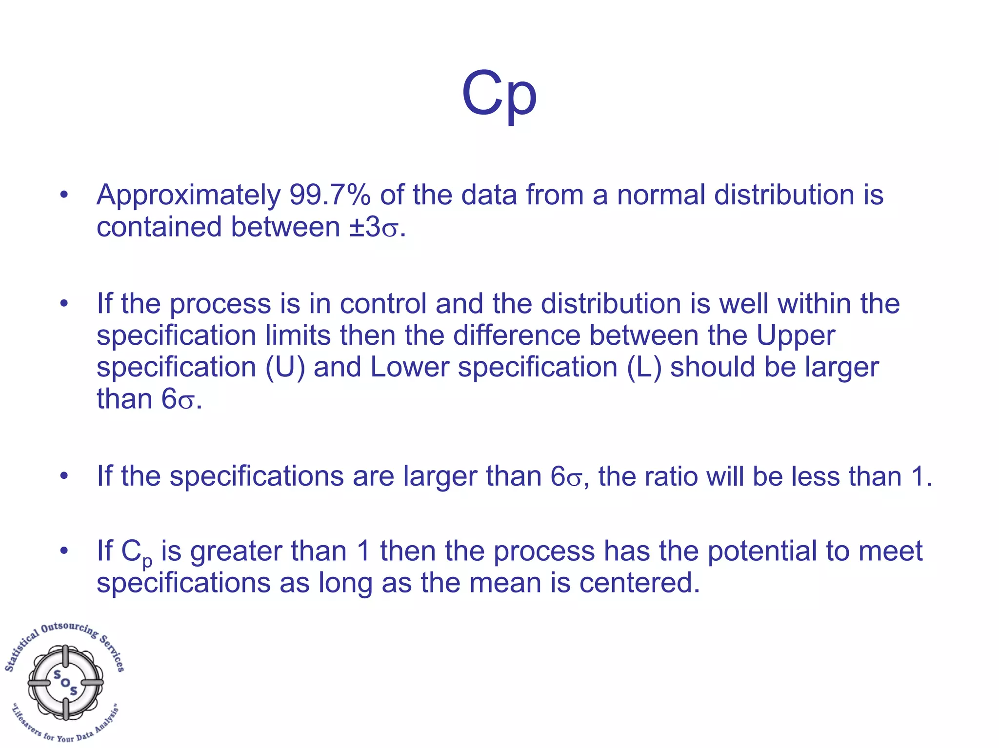 Cp
• Approximately 99.7% of the data from a normal distribution is
contained between ±3σ.
• If the process is in control and the distribution is well within the
specification limits then the difference between the Upper
specification (U) and Lower specification (L) should be larger
than 6σ.
• If the specifications are larger than 6σ, the ratio will be less than 1.
• If Cp is greater than 1 then the process has the potential to meet
specifications as long as the mean is centered.
 