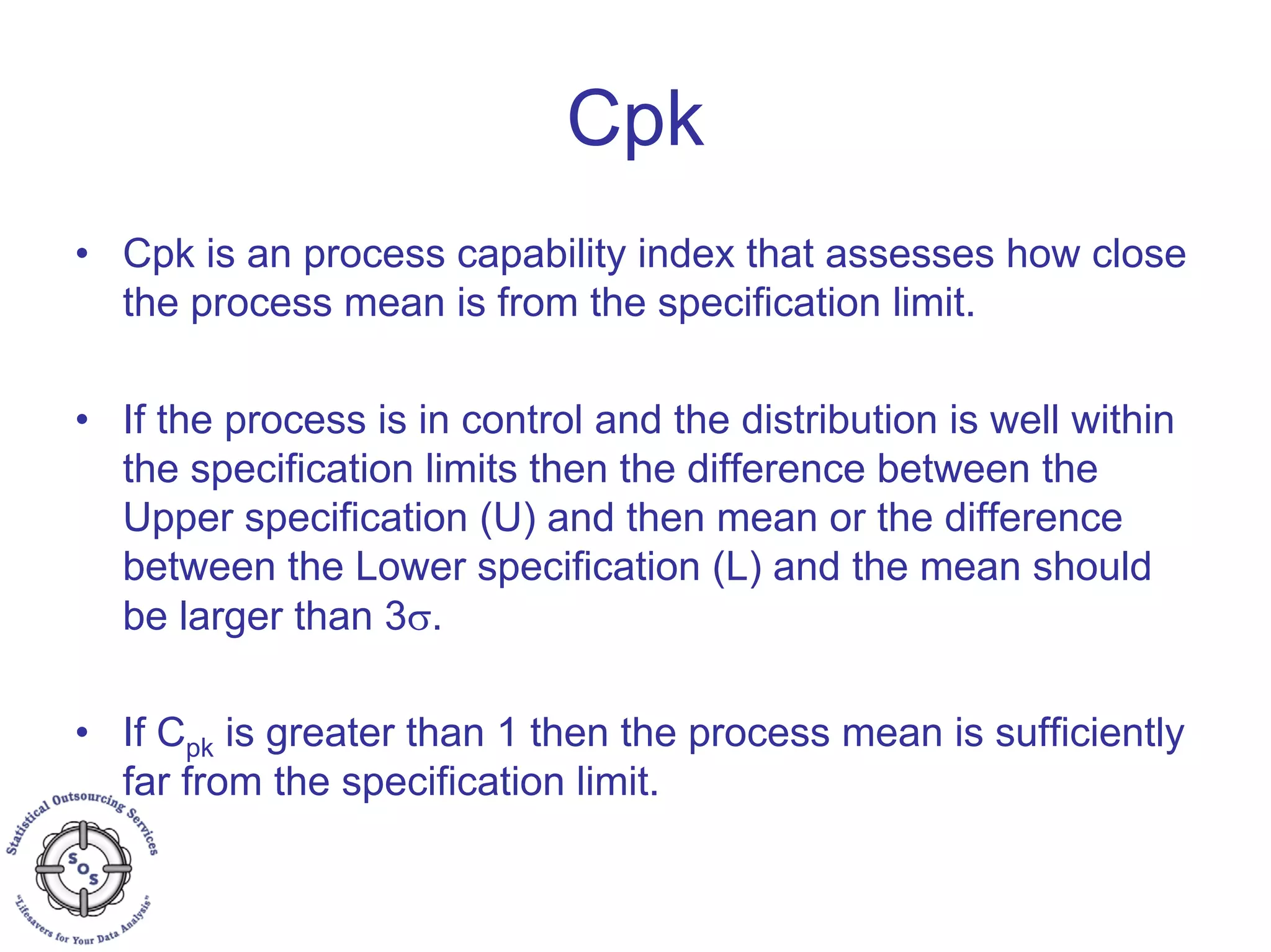 Cpk
• Cpk is an process capability index that assesses how close
the process mean is from the specification limit.
• If the process is in control and the distribution is well within
the specification limits then the difference between the
Upper specification (U) and then mean or the difference
between the Lower specification (L) and the mean should
be larger than 3σ.
• If Cpk is greater than 1 then the process mean is sufficiently
far from the specification limit.
 