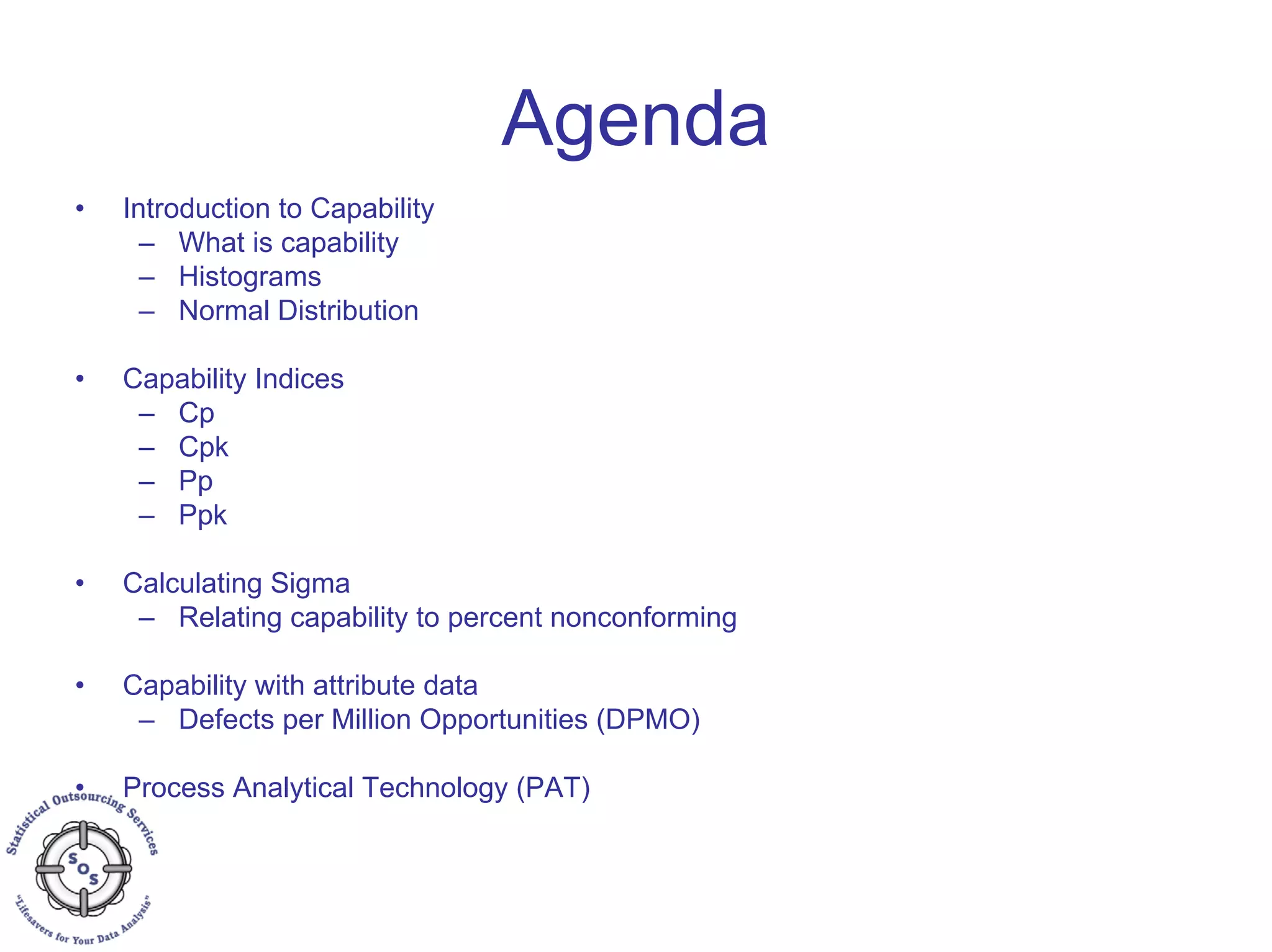 Agenda
• Introduction to Capability
– What is capability
– Histograms
– Normal Distribution
• Capability Indices
– Cp
– Cpk
– Pp
– Ppk
• Calculating Sigma
– Relating capability to percent nonconforming
• Capability with attribute data
– Defects per Million Opportunities (DPMO)
• Process Analytical Technology (PAT)
 