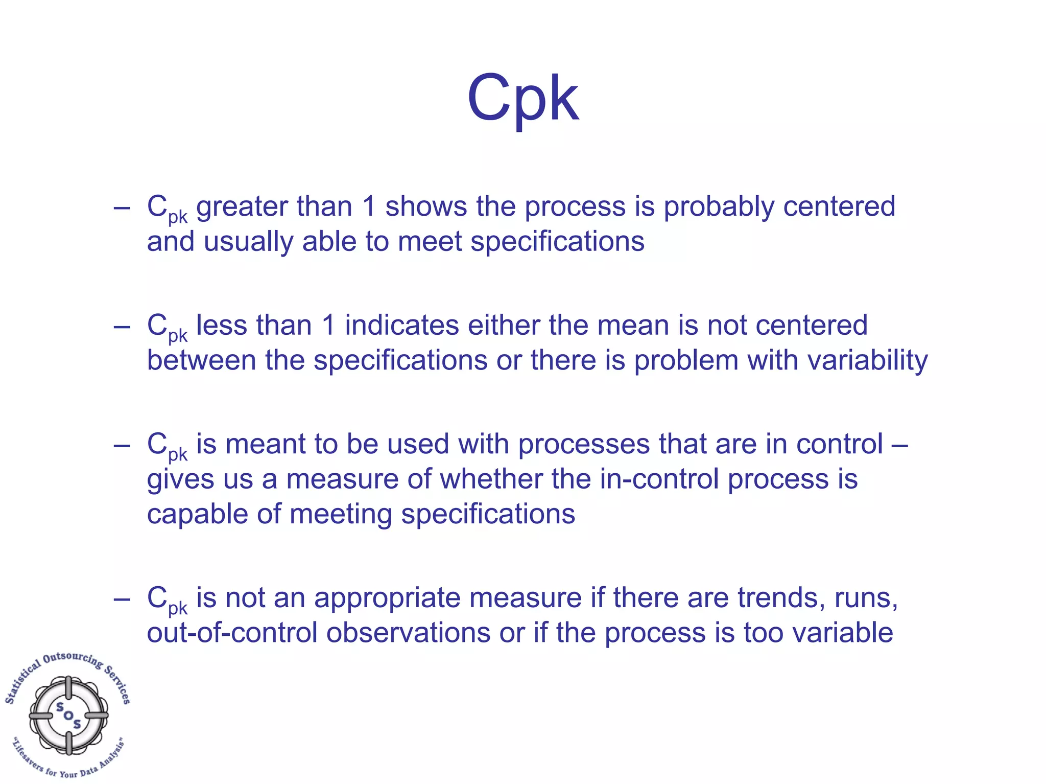 – Cpk greater than 1 shows the process is probably centered
and usually able to meet specifications
– Cpk less than 1 indicates either the mean is not centered
between the specifications or there is problem with variability
– Cpk is meant to be used with processes that are in control –
gives us a measure of whether the in-control process is
capable of meeting specifications
– Cpk is not an appropriate measure if there are trends, runs,
out-of-control observations or if the process is too variable
Cpk
 