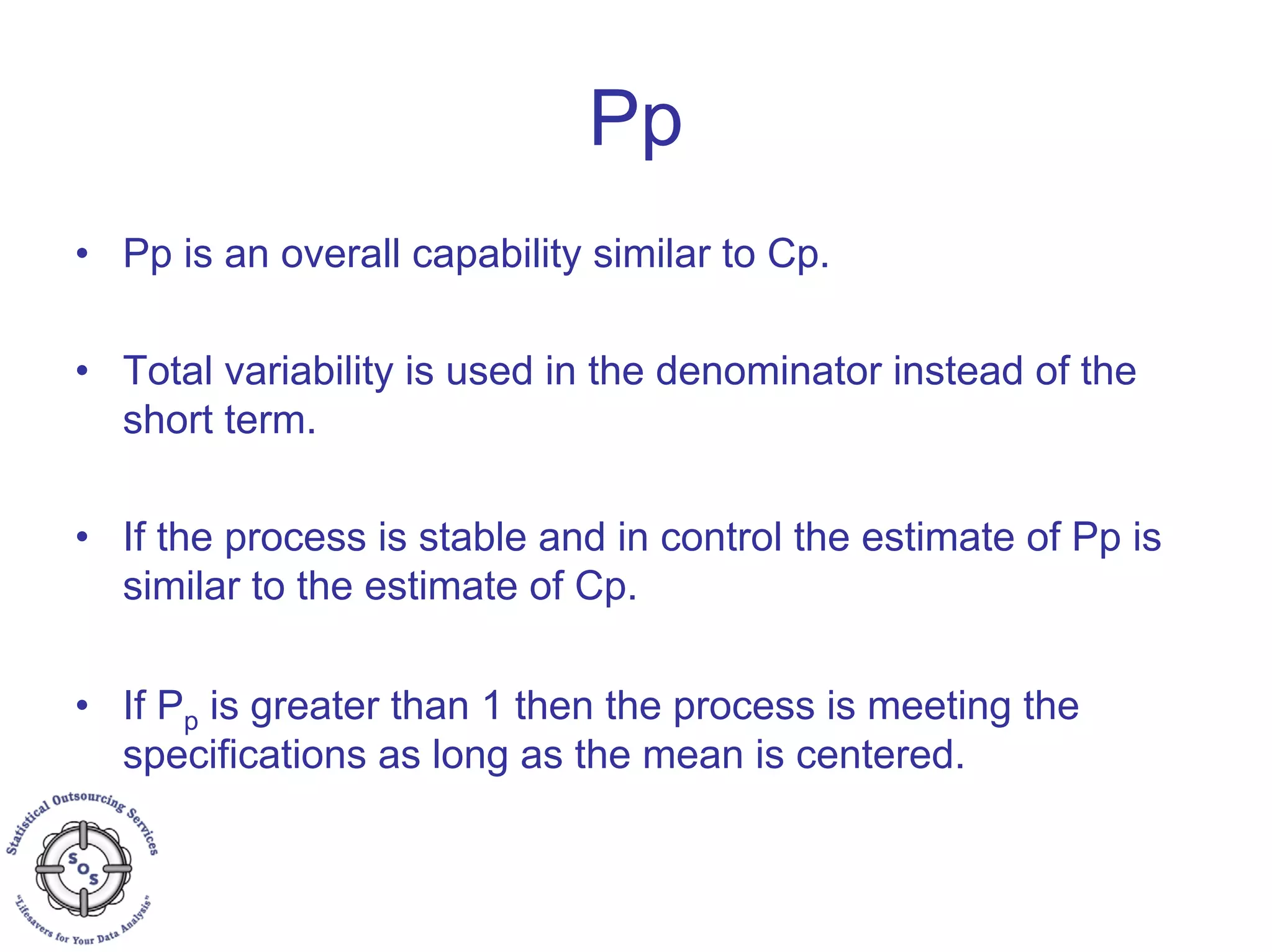 Pp
• Pp is an overall capability similar to Cp.
• Total variability is used in the denominator instead of the
short term.
• If the process is stable and in control the estimate of Pp is
similar to the estimate of Cp.
• If Pp is greater than 1 then the process is meeting the
specifications as long as the mean is centered.
 