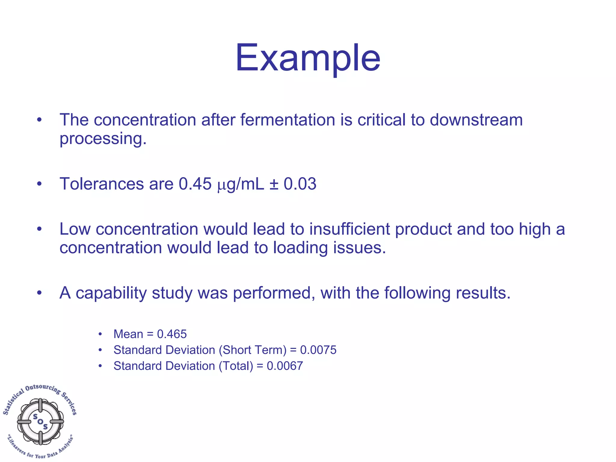 Example
• The concentration after fermentation is critical to downstream
processing.
• Tolerances are 0.45 μg/mL ± 0.03
• Low concentration would lead to insufficient product and too high a
concentration would lead to loading issues.
• A capability study was performed, with the following results.
• Mean = 0.465
• Standard Deviation (Short Term) = 0.0075
• Standard Deviation (Total) = 0.0067
 