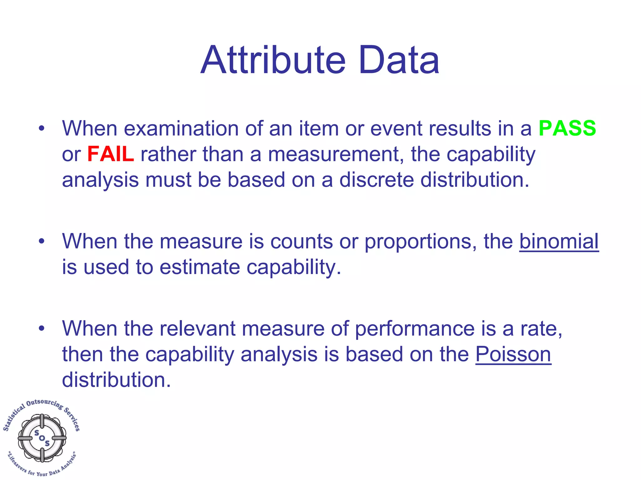 Attribute Data
• When examination of an item or event results in a PASS
or FAIL rather than a measurement, the capability
analysis must be based on a discrete distribution.
• When the measure is counts or proportions, the binomial
is used to estimate capability.
• When the relevant measure of performance is a rate,
then the capability analysis is based on the Poisson
distribution.
 