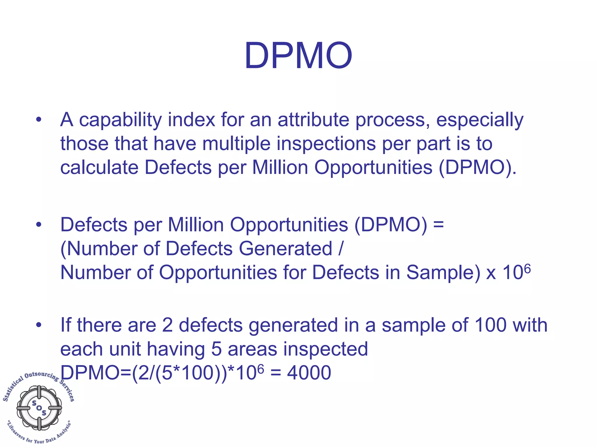 DPMO
• A capability index for an attribute process, especially
those that have multiple inspections per part is to
calculate Defects per Million Opportunities (DPMO).
• Defects per Million Opportunities (DPMO) =
(Number of Defects Generated /
Number of Opportunities for Defects in Sample) x 106
• If there are 2 defects generated in a sample of 100 with
each unit having 5 areas inspected
DPMO=(2/(5*100))*106 = 4000
 