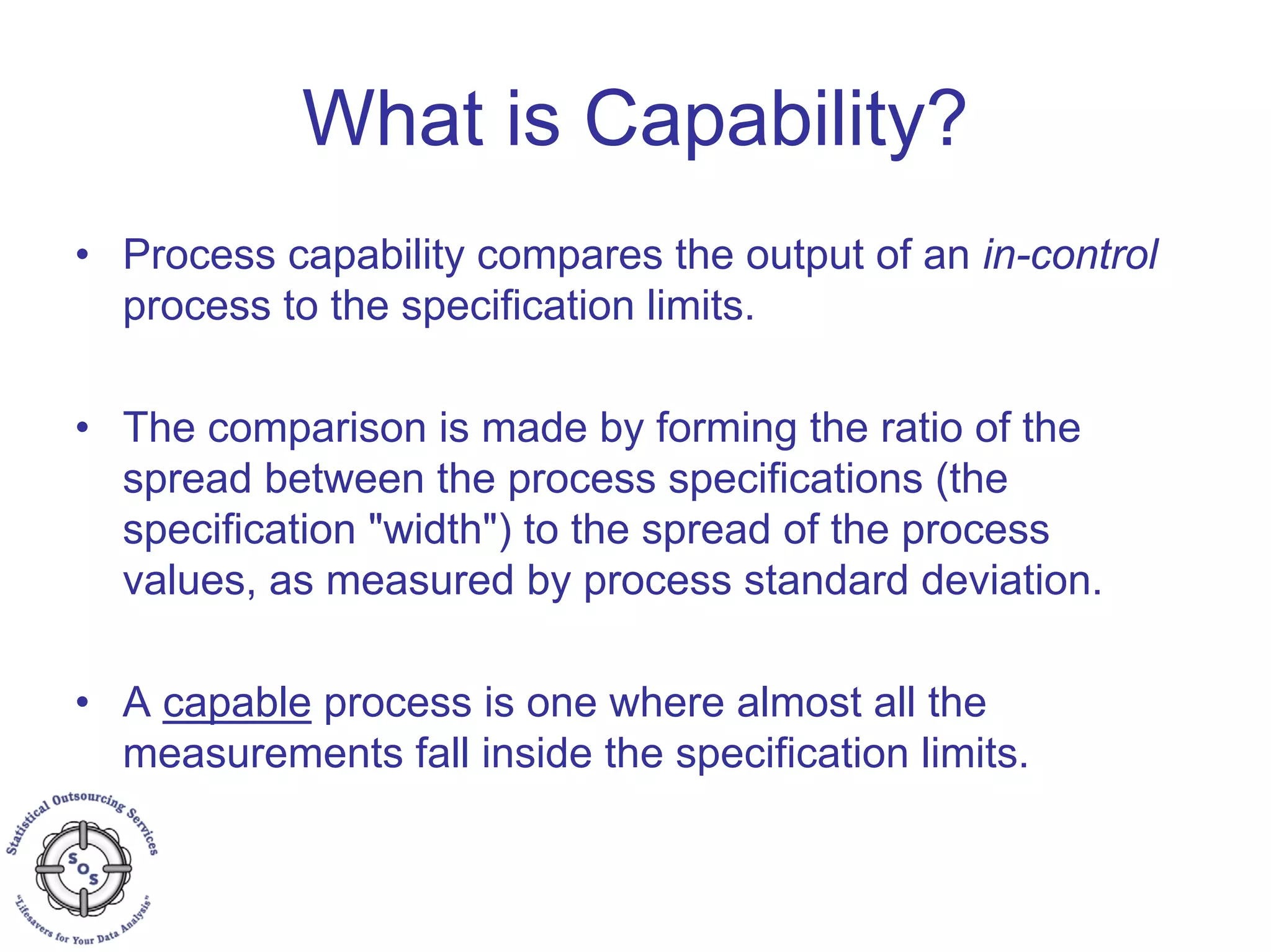 What is Capability?
• Process capability compares the output of an in-control
process to the specification limits.
• The comparison is made by forming the ratio of the
spread between the process specifications (the
specification "width") to the spread of the process
values, as measured by process standard deviation.
• A capable process is one where almost all the
measurements fall inside the specification limits.
 