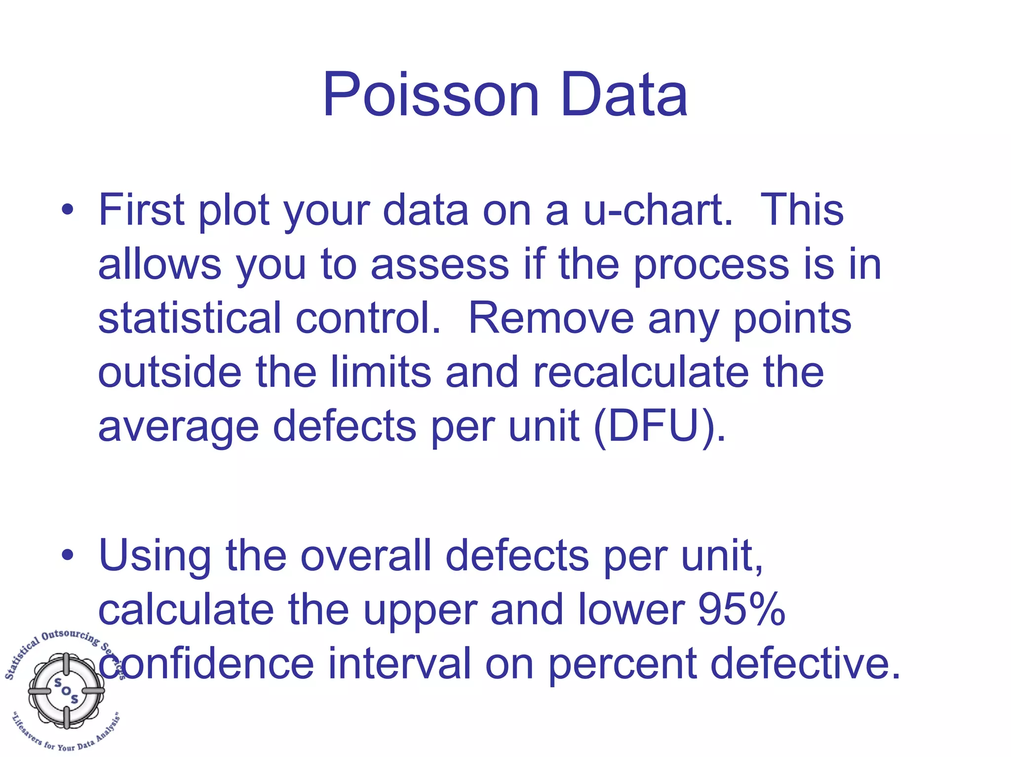 Poisson Data
• First plot your data on a u-chart. This
allows you to assess if the process is in
statistical control. Remove any points
outside the limits and recalculate the
average defects per unit (DFU).
• Using the overall defects per unit,
calculate the upper and lower 95%
confidence interval on percent defective.
 