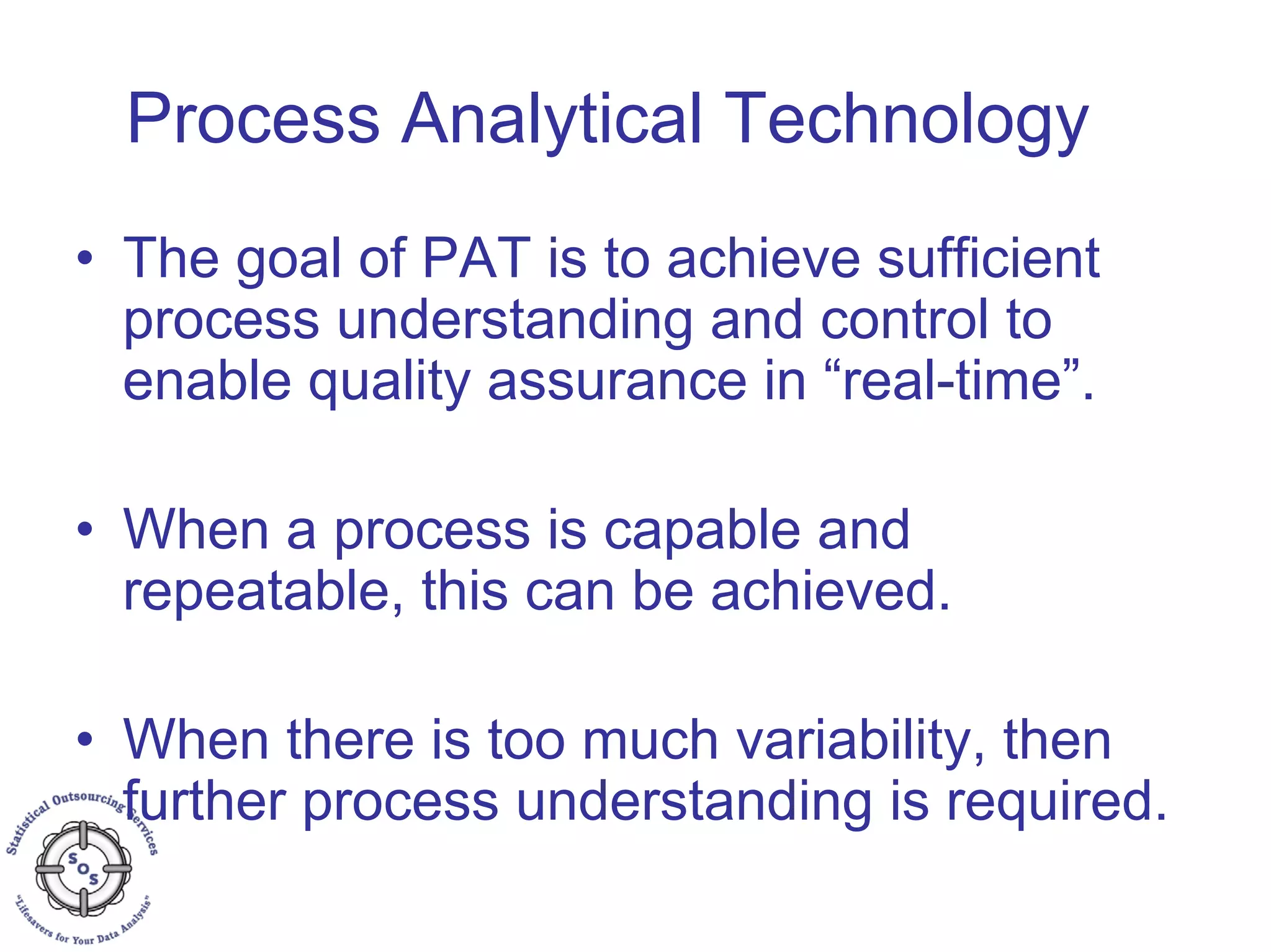 Process Analytical Technology
• The goal of PAT is to achieve sufficient
process understanding and control to
enable quality assurance in “real-time”.
• When a process is capable and
repeatable, this can be achieved.
• When there is too much variability, then
further process understanding is required.
 