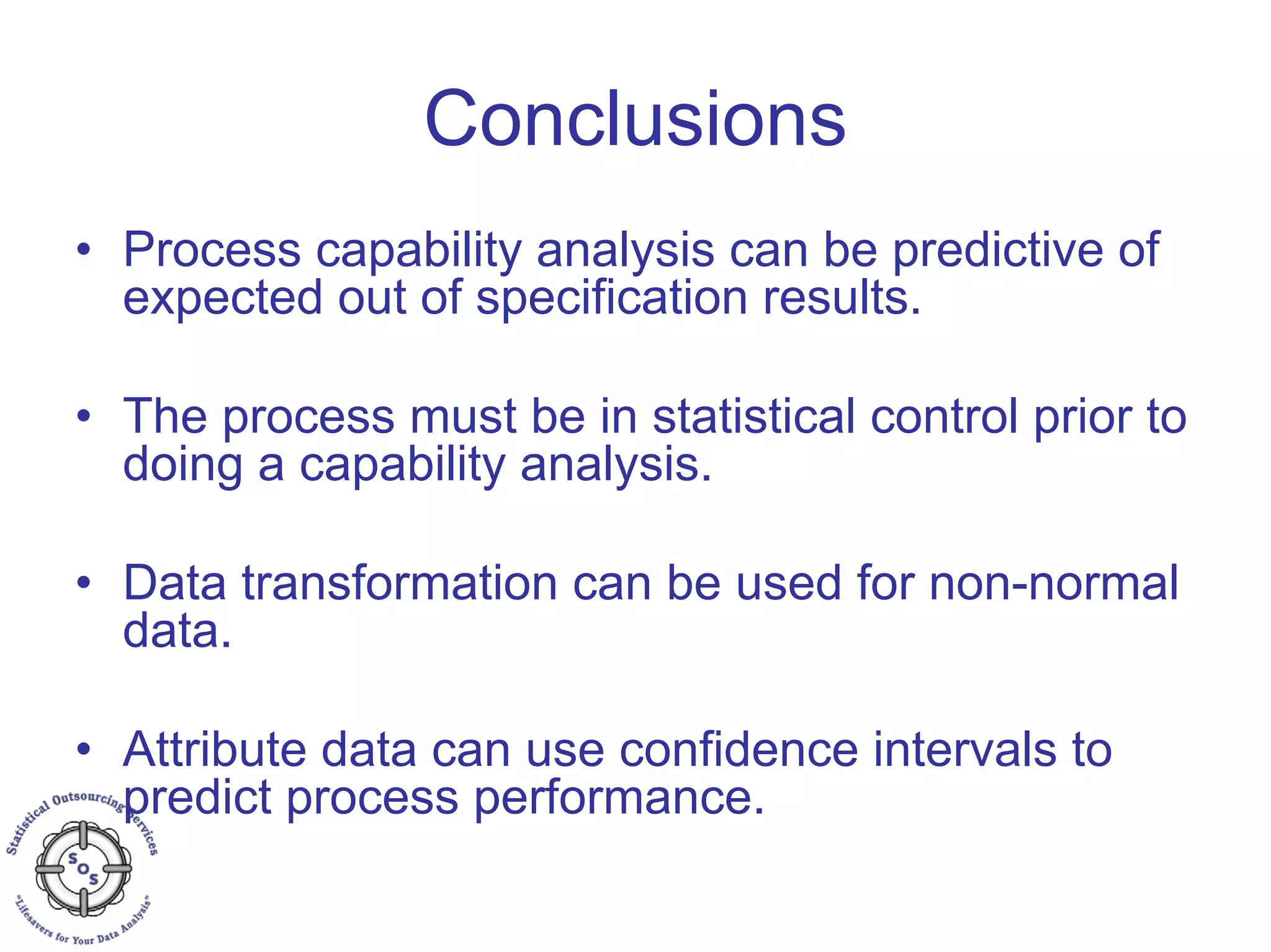 Conclusions
• Process capability analysis can be predictive of
expected out of specification results.
• The process must be in statistical control prior to
doing a capability analysis.
• Data transformation can be used for non-normal
data.
• Attribute data can use confidence intervals to
predict process performance.
 