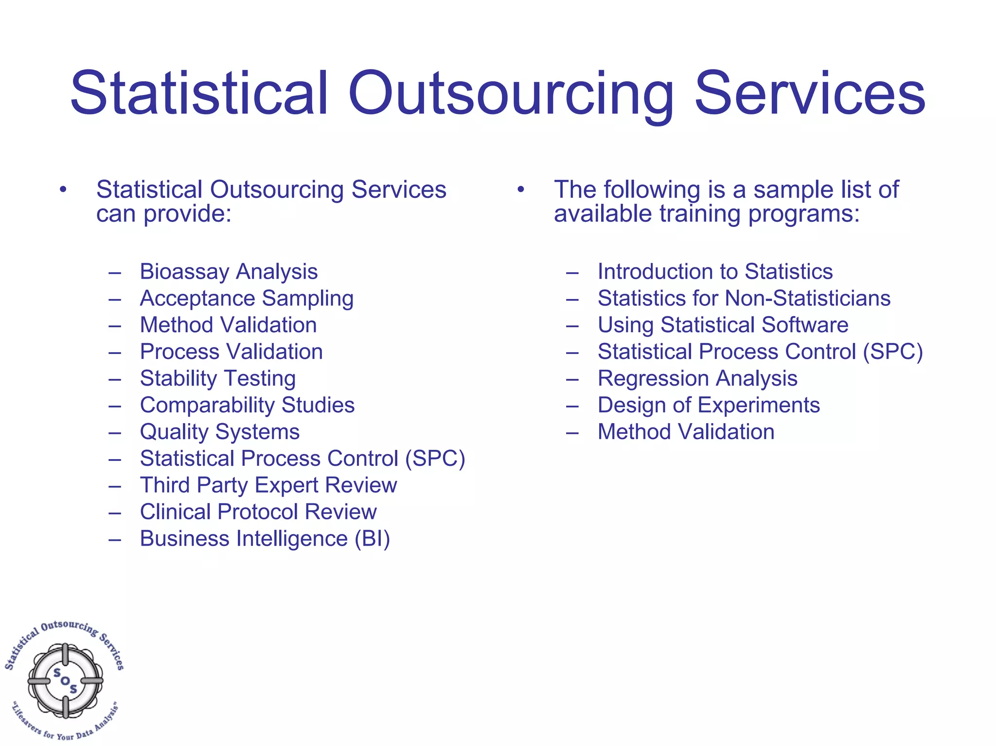 Statistical Outsourcing Services
• Statistical Outsourcing Services
can provide:
– Bioassay Analysis
– Acceptance Sampling
– Method Validation
– Process Validation
– Stability Testing
– Comparability Studies
– Quality Systems
– Statistical Process Control (SPC)
– Third Party Expert Review
– Clinical Protocol Review
– Business Intelligence (BI)
• The following is a sample list of
available training programs:
– Introduction to Statistics
– Statistics for Non-Statisticians
– Using Statistical Software
– Statistical Process Control (SPC)
– Regression Analysis
– Design of Experiments
– Method Validation
 