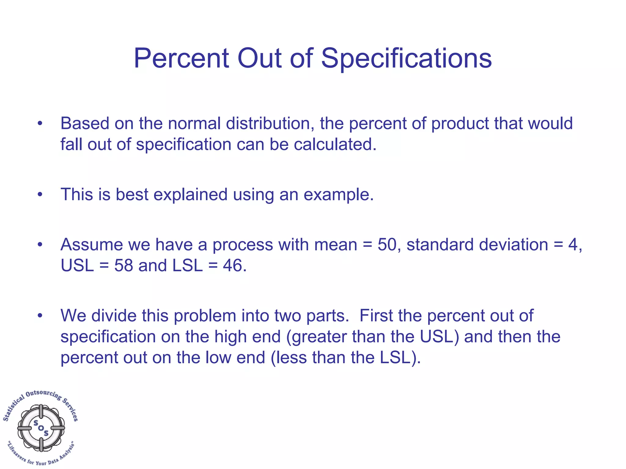 Percent Out of Specifications
• Based on the normal distribution, the percent of product that would
fall out of specification can be calculated.
• This is best explained using an example.
• Assume we have a process with mean = 50, standard deviation = 4,
USL = 58 and LSL = 46.
• We divide this problem into two parts. First the percent out of
specification on the high end (greater than the USL) and then the
percent out on the low end (less than the LSL).
 