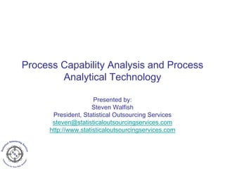 Process Capability Analysis and Process
Analytical Technology
Presented by:
Steven Walfish
President, Statistical Outsourcing Services
steven@statisticaloutsourcingservices.com
http://www.statisticaloutsourcingservices.com
 
