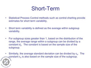 Short-Term
• Statistical Process Control methods such as control charting provide
estimates for short term variability.
• Short term variability is defined as the average within subgroup
variability.
• For subgroup sizes greater than 1, based on the distribution of the
range, the average range within a subgroup can be divided by a
constant d2. The constant is based on the sample size of the
subgroup.
• Similarly, the average standard deviation can be divided by c4. The
constant c4 is also based on the sample size of the subgroup.
 