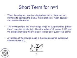 Short Term for n=1
• When the subgroup size is a single observation, there are two
methods to estimate the sigma; moving range or mean squared
successive differences.
• The moving range, like the average range for subgroup size greater
than 1 uses the constant d2. Here the value of d2 equals 1.128 and
the average range is the average of the range of successive points.
• A variation of the moving range is the mean squared successive
difference (MSSD).
( )
( )
4
2
1
*
2
1
c
n
di
−
∑
 