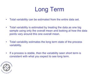 • Total variability can be estimated from the entire data set.
• Total variability is estimated by treating the data as one big
sample using only the overall mean and looking at how the data
points vary around this one overall mean.
• Total variability estimates the long term state of the process
variability.
• If a process is stable, then the variability seen short term is
consistent with what you expect to see long term.
Long Term
 