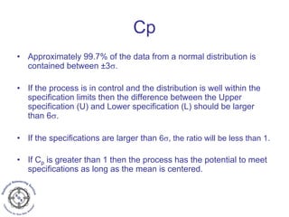 Cp
• Approximately 99.7% of the data from a normal distribution is
contained between ±3σ.
• If the process is in control and the distribution is well within the
specification limits then the difference between the Upper
specification (U) and Lower specification (L) should be larger
than 6σ.
• If the specifications are larger than 6σ, the ratio will be less than 1.
• If Cp is greater than 1 then the process has the potential to meet
specifications as long as the mean is centered.
 