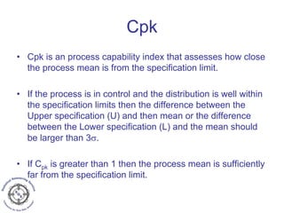 Cpk
• Cpk is an process capability index that assesses how close
the process mean is from the specification limit.
• If the process is in control and the distribution is well within
the specification limits then the difference between the
Upper specification (U) and then mean or the difference
between the Lower specification (L) and the mean should
be larger than 3σ.
• If Cpk is greater than 1 then the process mean is sufficiently
far from the specification limit.
 