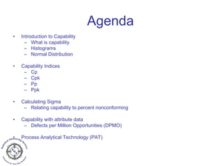 Agenda
• Introduction to Capability
– What is capability
– Histograms
– Normal Distribution
• Capability Indices
– Cp
– Cpk
– Pp
– Ppk
• Calculating Sigma
– Relating capability to percent nonconforming
• Capability with attribute data
– Defects per Million Opportunities (DPMO)
• Process Analytical Technology (PAT)
 