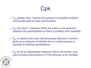 – Cpk greater than 1 shows the process is probably centered
and usually able to meet specifications
– Cpk less than 1 indicates either the mean is not centered
between the specifications or there is problem with variability
– Cpk is meant to be used with processes that are in control –
gives us a measure of whether the in-control process is
capable of meeting specifications
– Cpk is not an appropriate measure if there are trends, runs,
out-of-control observations or if the process is too variable
Cpk
 