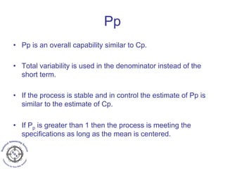 Pp
• Pp is an overall capability similar to Cp.
• Total variability is used in the denominator instead of the
short term.
• If the process is stable and in control the estimate of Pp is
similar to the estimate of Cp.
• If Pp is greater than 1 then the process is meeting the
specifications as long as the mean is centered.
 