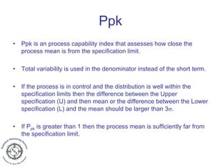 Ppk
• Ppk is an process capability index that assesses how close the
process mean is from the specification limit.
• Total variability is used in the denominator instead of the short term.
• If the process is in control and the distribution is well within the
specification limits then the difference between the Upper
specification (U) and then mean or the difference between the Lower
specification (L) and the mean should be larger than 3σ.
• If Ppk is greater than 1 then the process mean is sufficiently far from
the specification limit.
 
